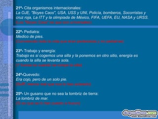 21ª- Cita organismos internacionales:
La OJE, "Boyes Caos", USA, USS y UNI, Policía, bomberos, Socorristas y
cruz roja, La ITT y la olimpiada de México, FIFA, UEFA, EU, NASA y URSS.
(Los "Boyes Caos" es que son universales)

22ª- Pediatra:
Medico de pies.
(Convencido toda la vida que eran pederastas y no pediatras)

23ª- Trabajo y energía:
Trabajo es si cogemos una silla y la ponemos en otro sitio, energía es
cuando la silla se levanta sola.
(Y fuerza es cuando se rompe la silla)

24ª-Quevedo:
Era cojo, pero de un solo pie.
(Bufff, menos mal que nos lo has aclarado)

25ª- Un gusano que no sea la lombriz de tierra:
La lombriz de mar.
(Si es que se lo han puesto a huevo)
 