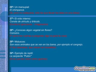 26ª- Un marsupial:
El chimpancé.
(Si, pero no cualquiera, sólo los que llevan las tetas en una bolsa)

27ª- El oído interno:
Consta de utrículo y dráculo.
(Contra la ignorancia... imaginación)

28ª- ¿Conoces algún vegetal sin flores?
Conozco.
(Y como me vuelvas a preguntar algo te parto la cara)

29ª- Moluscos:
Son esos animales que se ven en los bares, por ejemplo el cangrejo.
(Y los calamares, que crecen en bocadillos)

30ª- Ejemplo de reptil:
La serpiente "Putón"
(Si es que las visten como guarras)
 