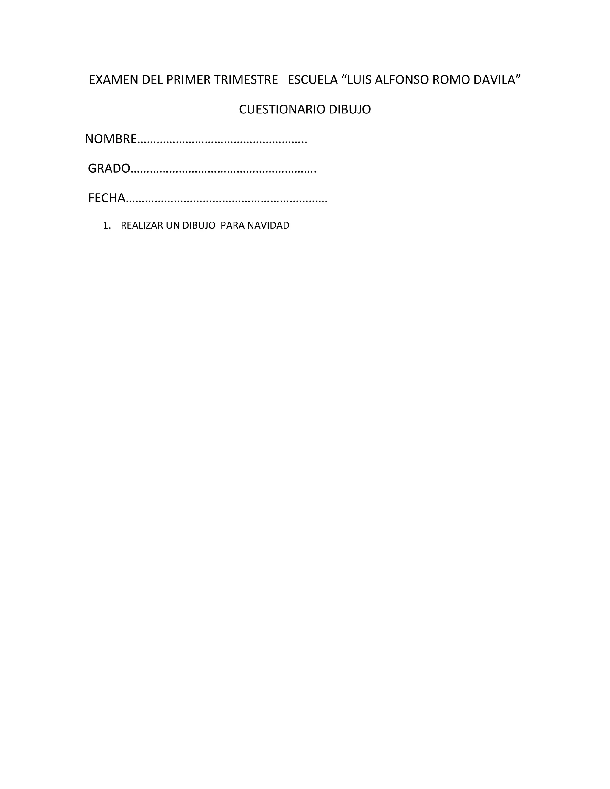 EXAMEN DEL PRIMER TRIMESTRE ESCUELA “LUIS ALFONSO ROMO DAVILA”

                          CUESTIONARIO DIBUJO

NOMBRE……………………………………………..

GRADO………………………………………………….

FECHA………………………………………………………
  1. REALIZAR UN DIBUJO PARA NAVIDAD
 