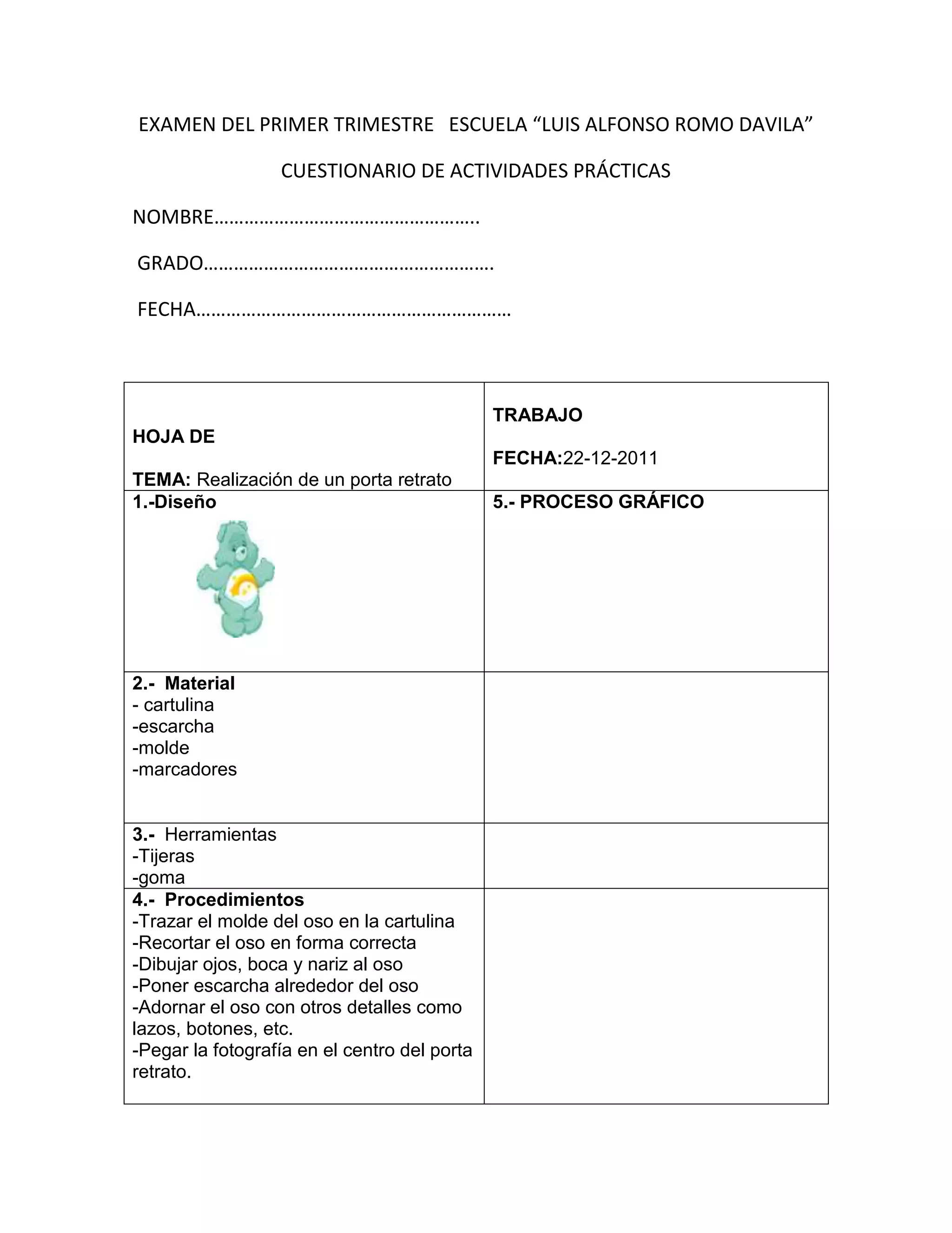 EXAMEN DEL PRIMER TRIMESTRE ESCUELA “LUIS ALFONSO ROMO DAVILA”

                  CUESTIONARIO DE ACTIVIDADES PRÁCTICAS

NOMBRE……………………………………………..

GRADO………………………………………………….

FECHA………………………………………………………



                                              TRABAJO
HOJA DE
                                              FECHA:22-12-2011
TEMA: Realización de un porta retrato
1.-Diseño                                     5.- PROCESO GRÁFICO




2.- Material
- cartulina
-escarcha
-molde
-marcadores


3.- Herramientas
-Tijeras
-goma
4.- Procedimientos
-Trazar el molde del oso en la cartulina
-Recortar el oso en forma correcta
-Dibujar ojos, boca y nariz al oso
-Poner escarcha alrededor del oso
-Adornar el oso con otros detalles como
lazos, botones, etc.
-Pegar la fotografía en el centro del porta
retrato.
 