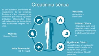 Creatinina sérica
: Importante tanto en el
diagnóstico como en el
pronóstico de nefropatía
s, obstrucciones urinari
as
Utilidad Clínica
Aumentado o
disminuido
Variables:
La creatinina es un compuesto
cuya eliminación se efectúa a
través del riñón, y casi
exclusivamente por filtración
glomerular
Significado Clínico
Suero o Plasma
Muestra:
Es una sustancia proveniente del
metabolismo de las proteínas.
Pertenece a los compuestos de
Guanidina que son los siguientes
productos nitrogenados finales
del metabolismo de las proteínas
más abundantes después de la
urea.
0.5-1.1 mg/dl.
Valor Referencial:
 