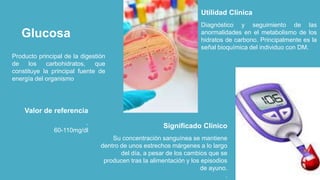 Glucosa
Producto principal de la digestión
de los carbohidratos, que
constituye la principal fuente de
energía del organismo
Diagnóstico y seguimiento de las
anormalidades en el metabolismo de los
hidratos de carbono. Principalmente es la
señal bioquímica del individuo con DM.
Utilidad Clínica
Su concentración sanguínea se mantiene
dentro de unos estrechos márgenes a lo largo
del día, a pesar de los cambios que se
producen tras la alimentación y los episodios
de ayuno.
.
Significado Clínico.
60-110mg/dl
Valor de referencia
 