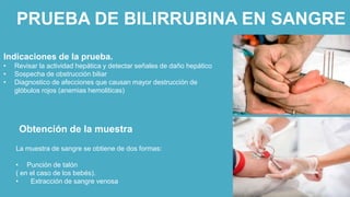 PRUEBA DE BILIRRUBINA EN SANGRE
Indicaciones de la prueba.
• Revisar la actividad hepática y detectar señales de daño hepático
• Sospecha de obstrucción biliar
• Diagnostico de afecciones que causan mayor destrucción de
glóbulos rojos (anemias hemoliticas)
Obtención de la muestra
La muestra de sangre se obtiene de dos formas:
• Punción de talón
( en el caso de los bebés).
• Extracción de sangre venosa
 