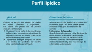 ¿Qué es?
Examen de sangre para revisar los niveles
de lípidos (colesterol y trigliceridos).
Los lípidos son grasas que no pueden
disolverse en la sangre.
 Colesterol: forma parte de las membranas
celulares y es necesario para la síntesis de
algunas hormonas, su exceso ocasiona en
fermedades cardiovasculares.
 Triglicéridos: entregan energía a las célula
s y pueden ser aportados por nuestra
dieta o sintetizados por el hígado
Obtención de la muestra
Se hace una punción venosa para obtener una
muestra de entre 2 a 5 ml de sangre que es
analizada en equipos automatizados de
química.
Indicaciones de la prueba:
Se solicita para la pesquisa inicial del riesgo de
desarrollar una enfermedad cardiovascular.
seguimiento o control del paciente que se
encuentra con dieta o medicamentos para
disminuir el colesterol y, a su vez, el riesgo de
enfermedad cardiovascular.
Perfil lipídico
 
