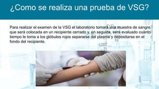¿Como se realiza una prueba de VSG?
Para realizar el examen de la VSG el laboratorio tomará una muestra de sangre,
que será colocada en un recipiente cerrado y, en seguida, será evaluado cuánto
tiempo le toma a los glóbulos rojos separarse del plasma y depositarse en el
fondo del recipiente.
 