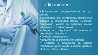 Indicaciones
• Síntomas que sugieran infección del tracto
urinario
• Enfermedad renal no infecciosa, primaria o se
cundaria a enfermedad crónica (reumática,
hipertensión, toxemia por embarazo, efectos
adversos a medicamentos)
• Sospecha o seguimiento de enfermedad
post-renal no infecciosa
• Detección de glucosuria
• Seguimiento de pacientes con diabetes
• Detección o seguimiento de estados
metabólicos como: vómito o diarrea, acidosis/
alcalosis, cetosis o litiasis
 
