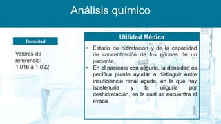 Análisis químico
Densidad
Utilidad Médica
Valores de
referencia:
1.016 a 1.022
• Estado de hidratación y de la capacidad
de concentración de los riñones de un
paciente.
• En el paciente con oliguria, la densidad es
pecífica puede ayudar a distinguir entre
insuficiencia renal aguda, en la que hay
isostenuria y la oliguria por
deshidratación, en la cual se encuentra el
evada
 