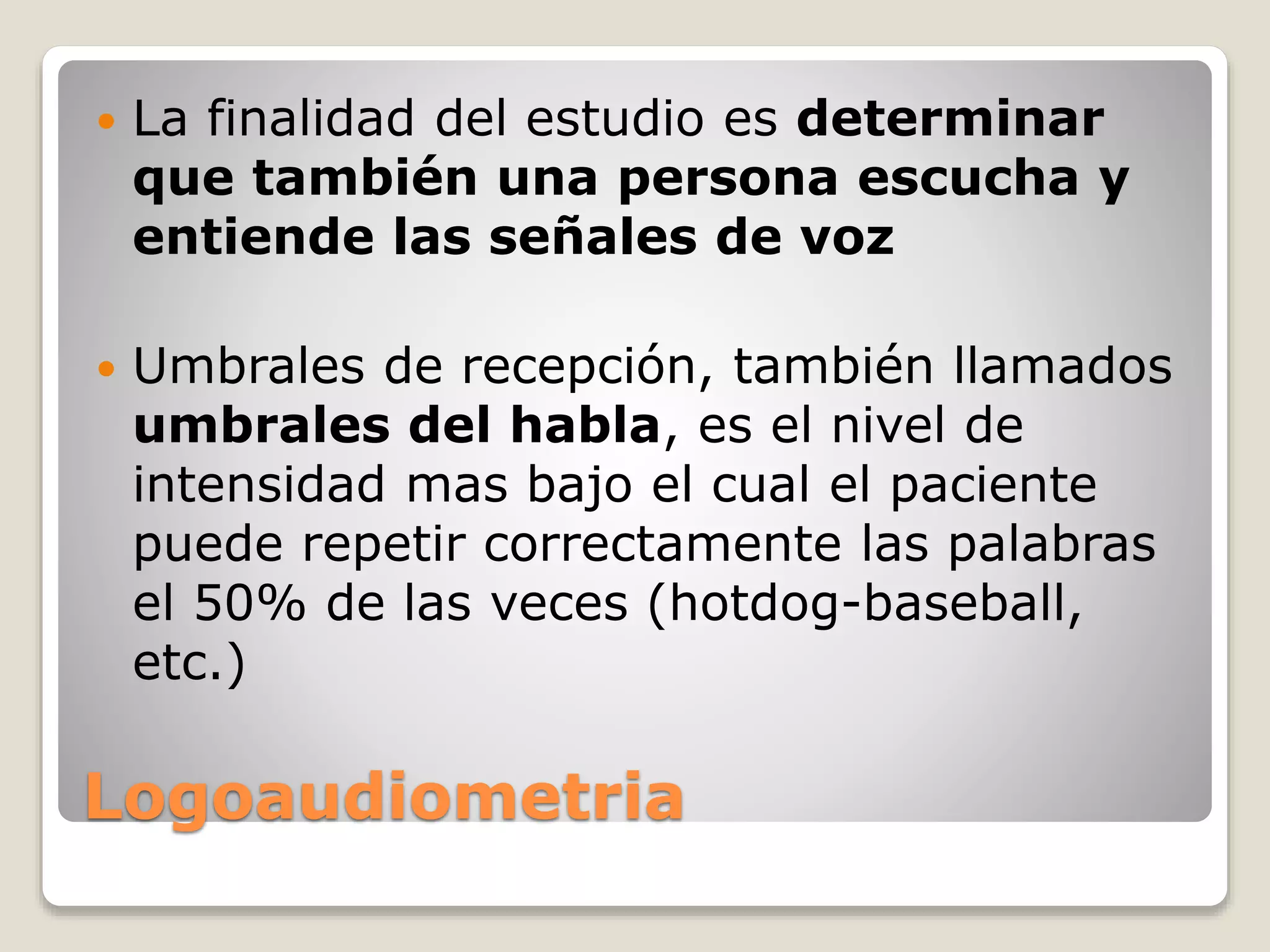 Logoaudiometria
 La finalidad del estudio es determinar
que también una persona escucha y
entiende las señales de voz
 Umbrales de recepción, también llamados
umbrales del habla, es el nivel de
intensidad mas bajo el cual el paciente
puede repetir correctamente las palabras
el 50% de las veces (hotdog-baseball,
etc.)
 