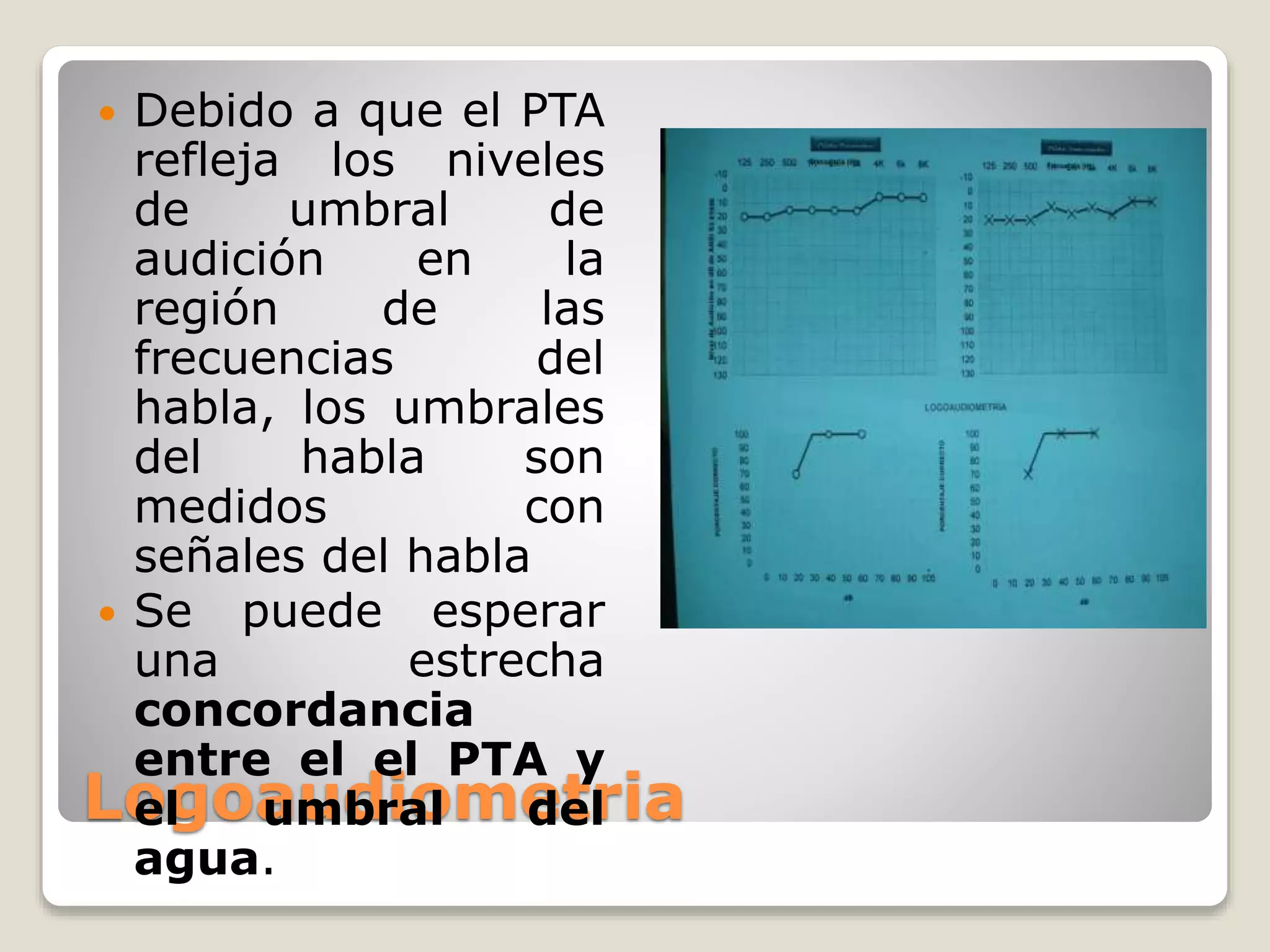 Logoaudiometria
 Debido a que el PTA
refleja los niveles
de umbral de
audición en la
región de las
frecuencias del
habla, los umbrales
del habla son
medidos con
señales del habla
 Se puede esperar
una estrecha
concordancia
entre el el PTA y
el umbral del
agua.
 