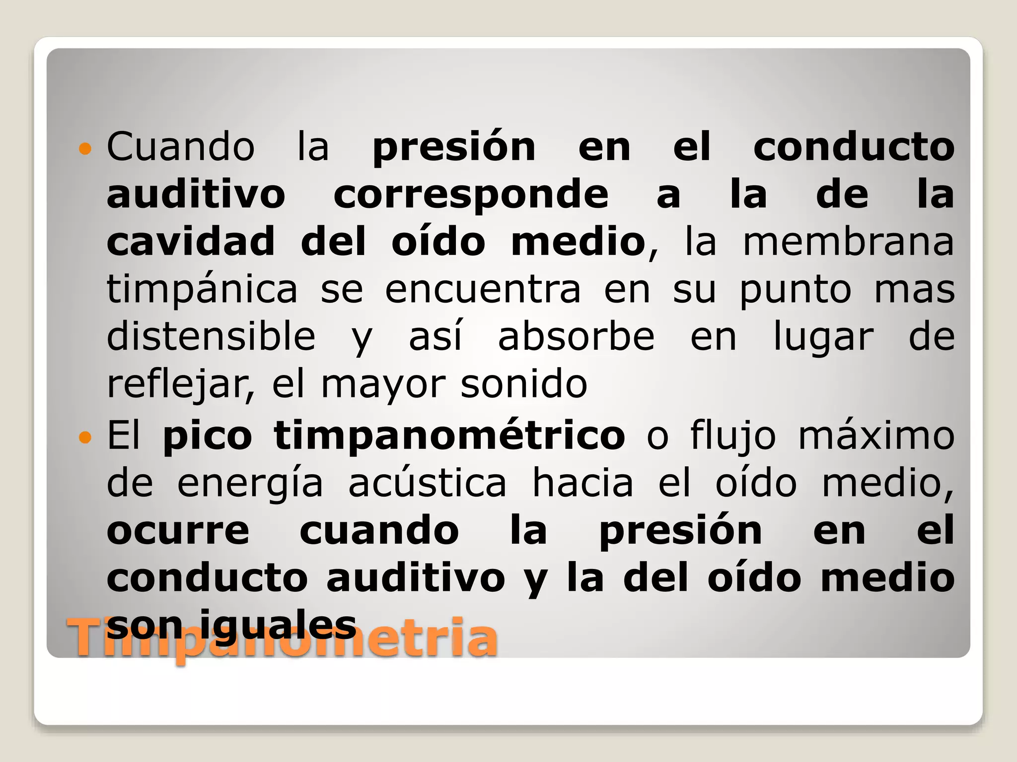 Timpanometria
 Cuando la presión en el conducto
auditivo corresponde a la de la
cavidad del oído medio, la membrana
timpánica se encuentra en su punto mas
distensible y así absorbe en lugar de
reflejar, el mayor sonido
 El pico timpanométrico o flujo máximo
de energía acústica hacia el oído medio,
ocurre cuando la presión en el
conducto auditivo y la del oído medio
son iguales
 