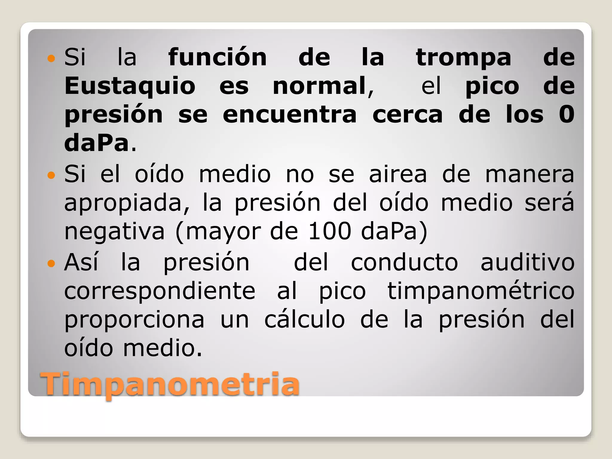 Timpanometria
 Si la función de la trompa de
Eustaquio es normal, el pico de
presión se encuentra cerca de los 0
daPa.
 Si el oído medio no se airea de manera
apropiada, la presión del oído medio será
negativa (mayor de 100 daPa)
 Así la presión del conducto auditivo
correspondiente al pico timpanométrico
proporciona un cálculo de la presión del
oído medio.
 