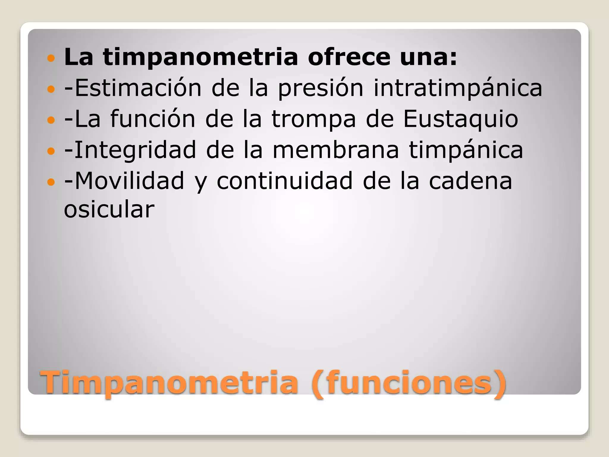 Timpanometria (funciones)
 La timpanometria ofrece una:
 -Estimación de la presión intratimpánica
 -La función de la trompa de Eustaquio
 -Integridad de la membrana timpánica
 -Movilidad y continuidad de la cadena
osicular
 