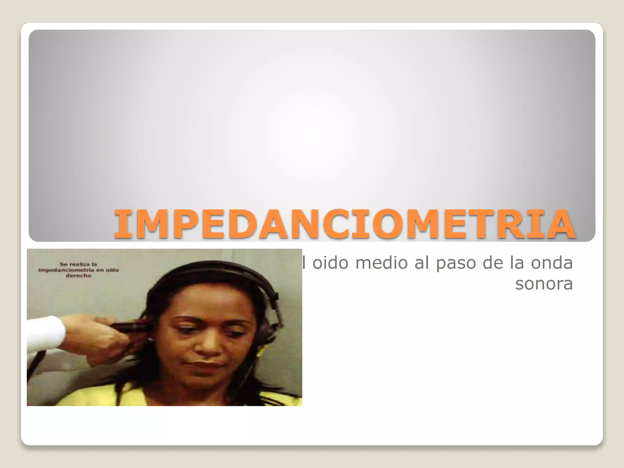 IMPEDANCIOMETRIA
Resistencia que opone el oido medio al paso de la onda
sonora
 