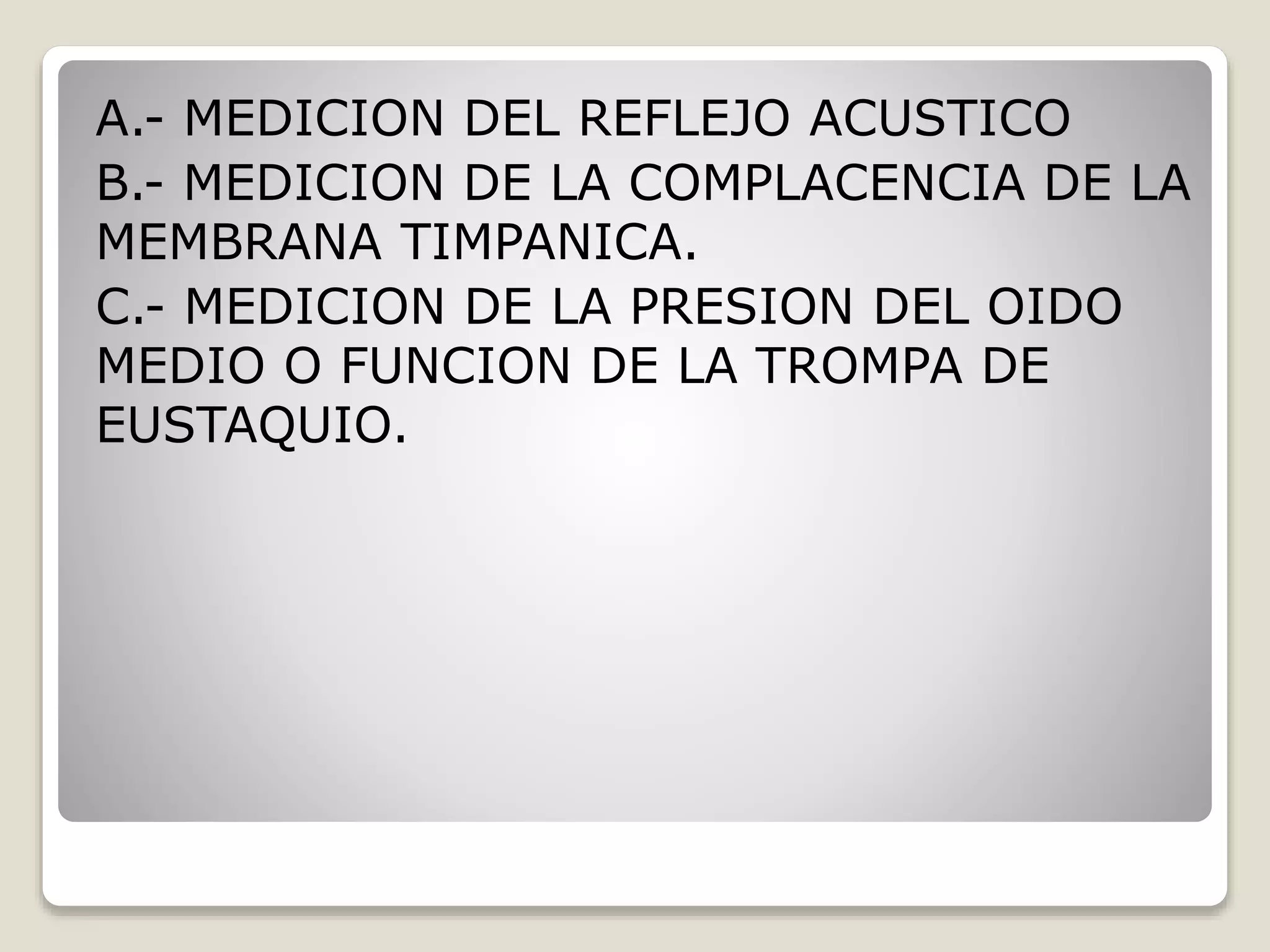A.- MEDICION DEL REFLEJO ACUSTICO
B.- MEDICION DE LA COMPLACENCIA DE LA
MEMBRANA TIMPANICA.
C.- MEDICION DE LA PRESION DEL OIDO
MEDIO O FUNCION DE LA TROMPA DE
EUSTAQUIO.
 