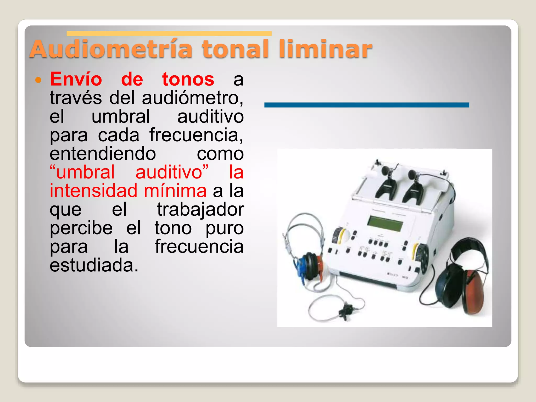 Audiometría tonal liminar
 Envío de tonos a
través del audiómetro,
el umbral auditivo
para cada frecuencia,
entendiendo como
“umbral auditivo” la
intensidad mínima a la
que el trabajador
percibe el tono puro
para la frecuencia
estudiada.
 