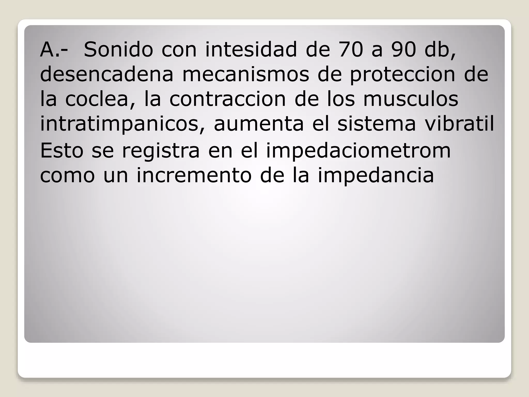 A.- Sonido con intesidad de 70 a 90 db,
desencadena mecanismos de proteccion de
la coclea, la contraccion de los musculos
intratimpanicos, aumenta el sistema vibratil
Esto se registra en el impedaciometrom
como un incremento de la impedancia
 