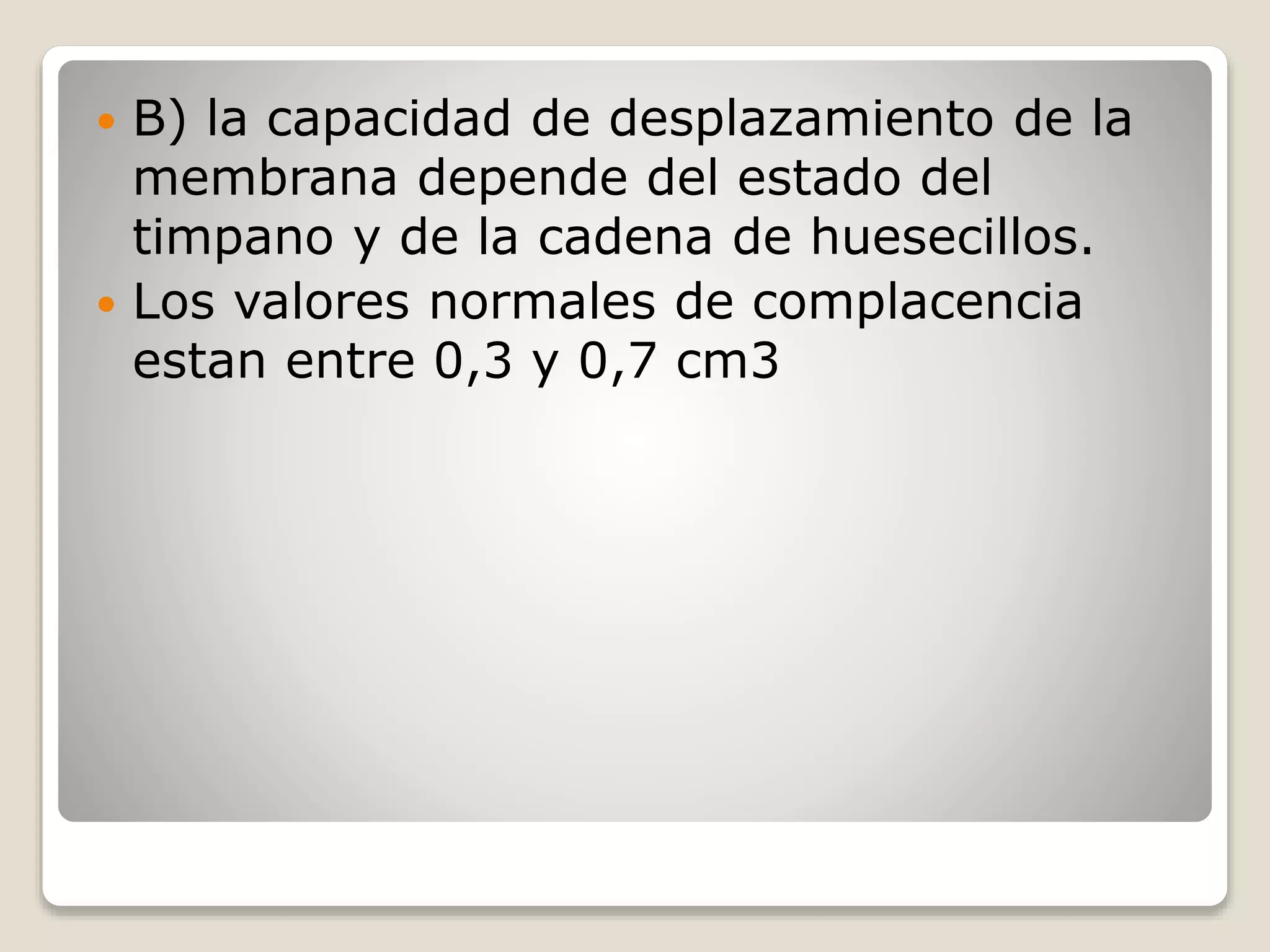 B) la capacidad de desplazamiento de la
membrana depende del estado del
timpano y de la cadena de huesecillos.
 Los valores normales de complacencia
estan entre 0,3 y 0,7 cm3
 