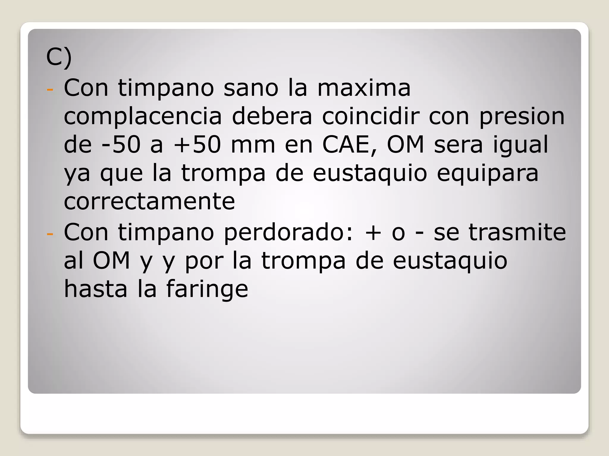 C)
- Con timpano sano la maxima
complacencia debera coincidir con presion
de -50 a +50 mm en CAE, OM sera igual
ya que la trompa de eustaquio equipara
correctamente
- Con timpano perdorado: + o - se trasmite
al OM y y por la trompa de eustaquio
hasta la faringe
 