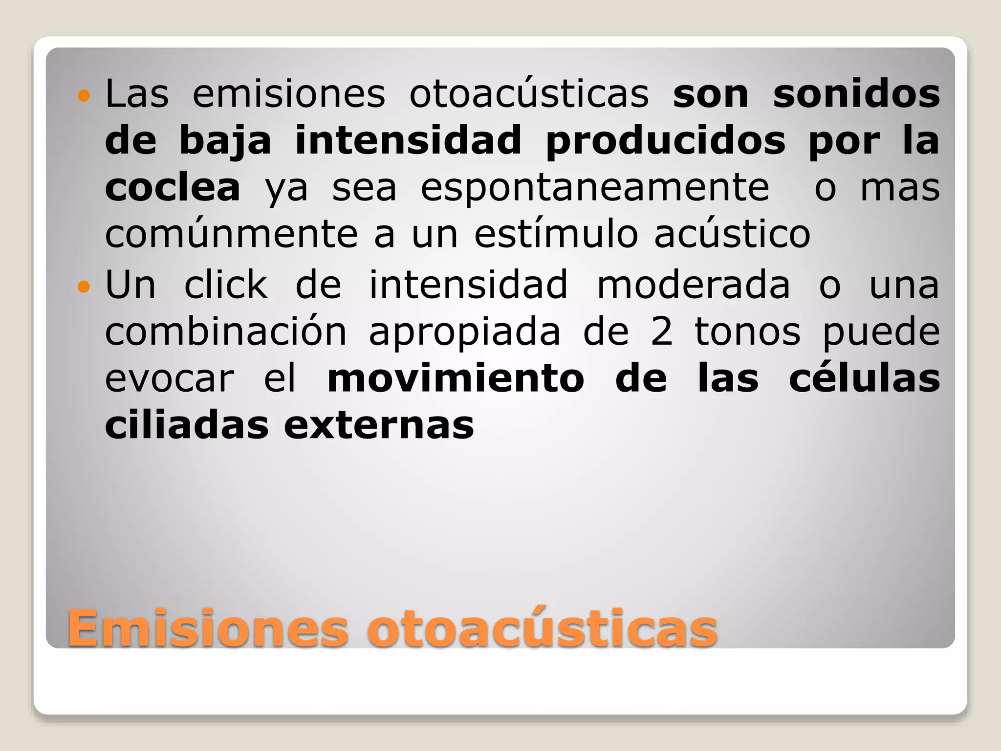 Emisiones otoacústicas
 Las emisiones otoacústicas son sonidos
de baja intensidad producidos por la
coclea ya sea espontaneamente o mas
comúnmente a un estímulo acústico
 Un click de intensidad moderada o una
combinación apropiada de 2 tonos puede
evocar el movimiento de las células
ciliadas externas
 