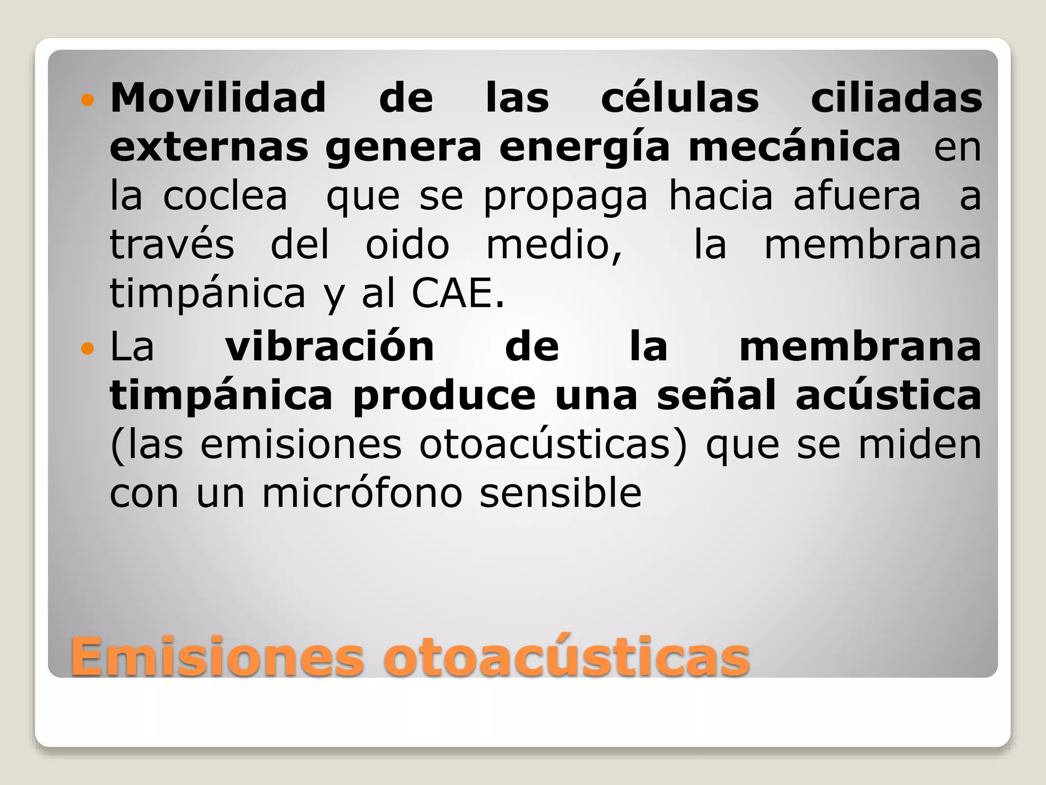 Emisiones otoacústicas
 Movilidad de las células ciliadas
externas genera energía mecánica en
la coclea que se propaga hacia afuera a
través del oido medio, la membrana
timpánica y al CAE.
 La vibración de la membrana
timpánica produce una señal acústica
(las emisiones otoacústicas) que se miden
con un micrófono sensible
 