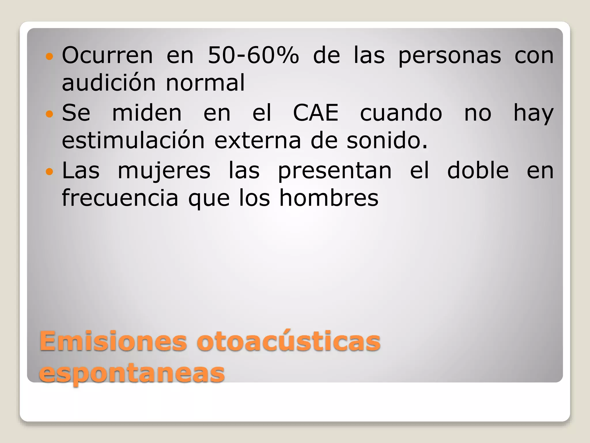 Emisiones otoacústicas
espontaneas
 Ocurren en 50-60% de las personas con
audición normal
 Se miden en el CAE cuando no hay
estimulación externa de sonido.
 Las mujeres las presentan el doble en
frecuencia que los hombres
 