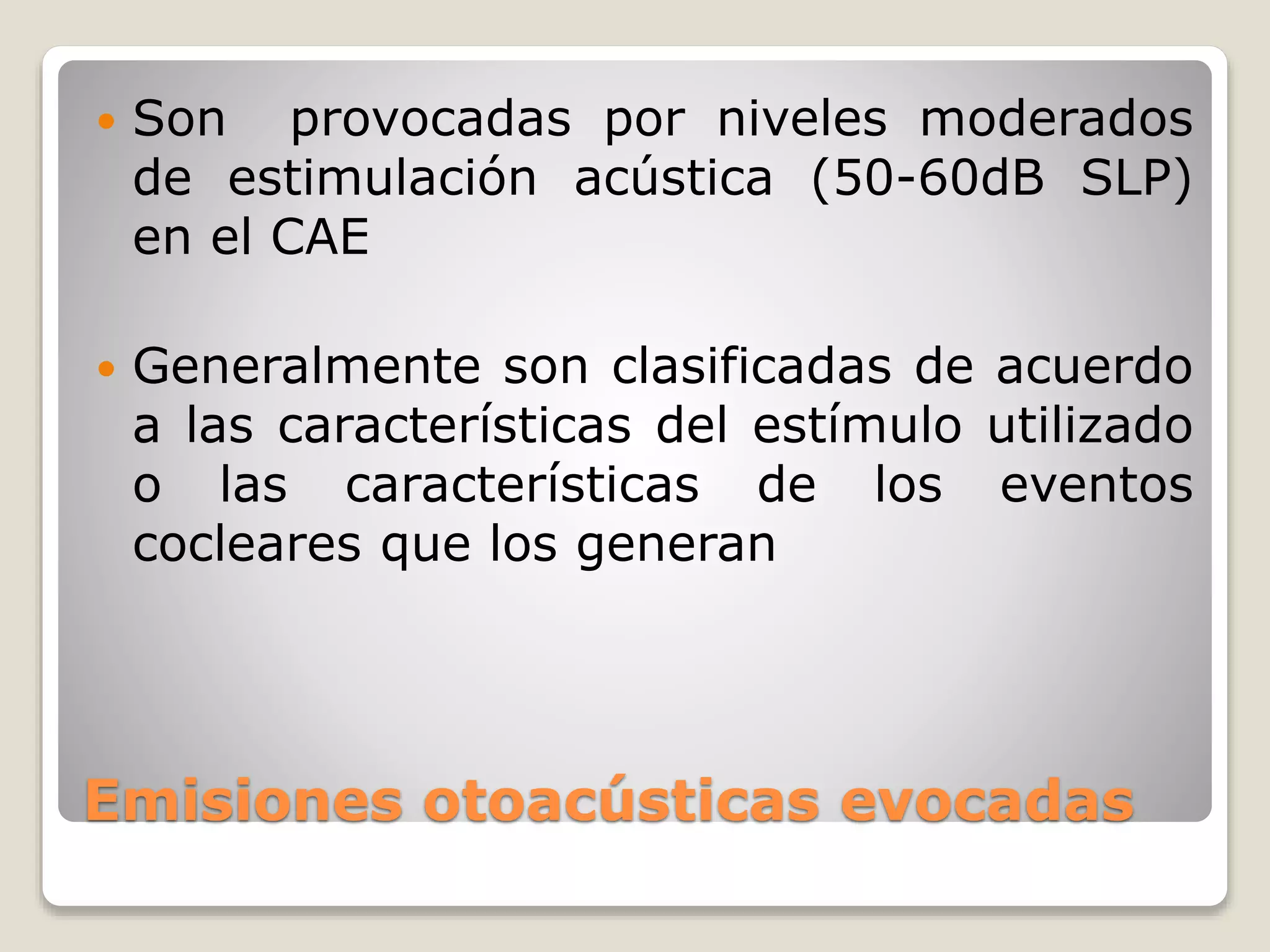 Emisiones otoacústicas evocadas
 Son provocadas por niveles moderados
de estimulación acústica (50-60dB SLP)
en el CAE
 Generalmente son clasificadas de acuerdo
a las características del estímulo utilizado
o las características de los eventos
cocleares que los generan
 