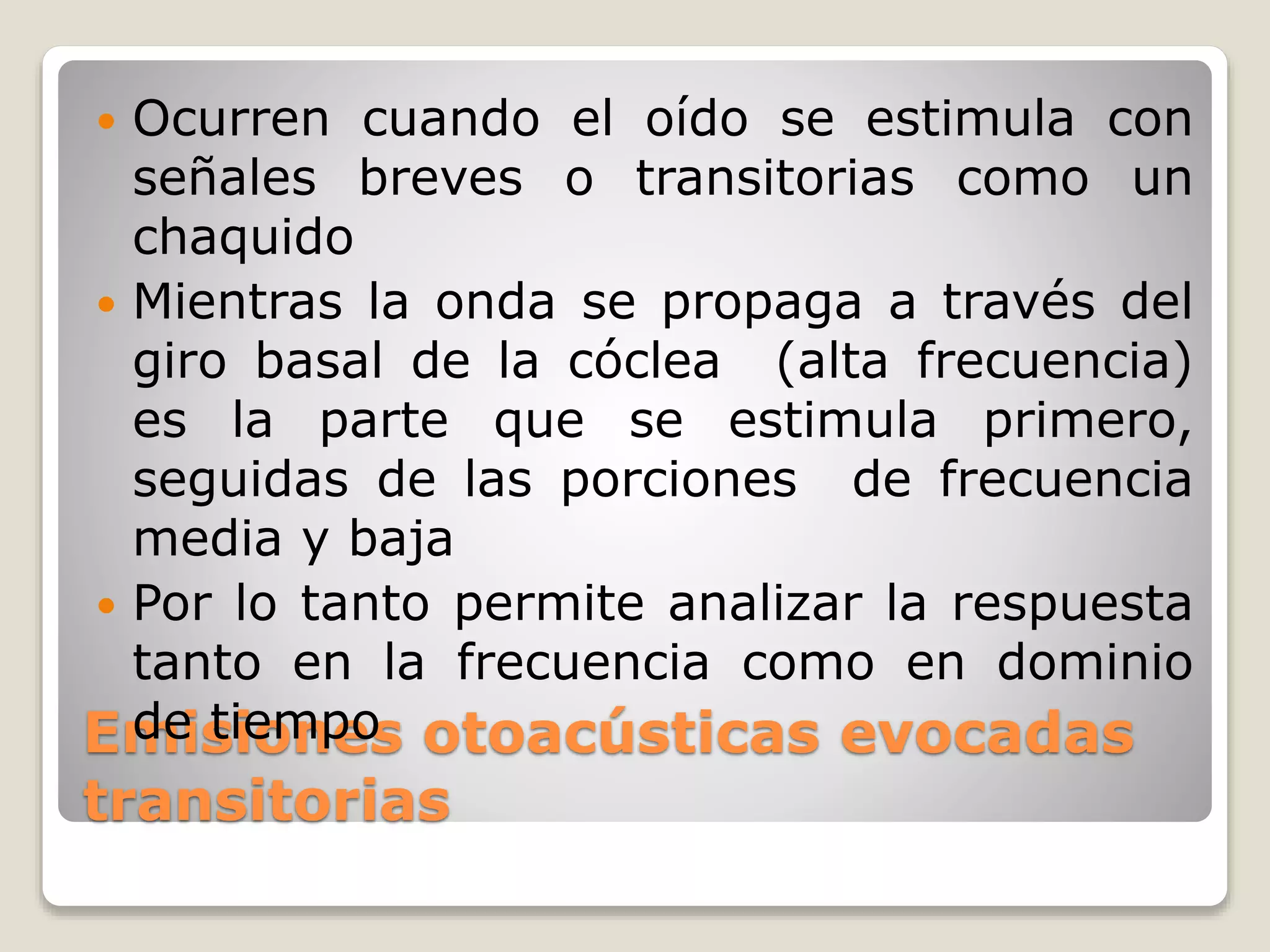 Emisiones otoacústicas evocadas
transitorias
 Ocurren cuando el oído se estimula con
señales breves o transitorias como un
chaquido
 Mientras la onda se propaga a través del
giro basal de la cóclea (alta frecuencia)
es la parte que se estimula primero,
seguidas de las porciones de frecuencia
media y baja
 Por lo tanto permite analizar la respuesta
tanto en la frecuencia como en dominio
de tiempo
 