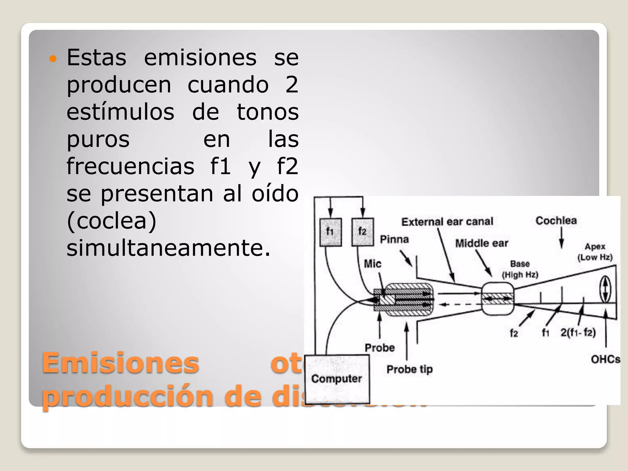 Emisiones otoacústicas por
producción de distorsión
 Estas emisiones se
producen cuando 2
estímulos de tonos
puros en las
frecuencias f1 y f2
se presentan al oído
(coclea)
simultaneamente.
 