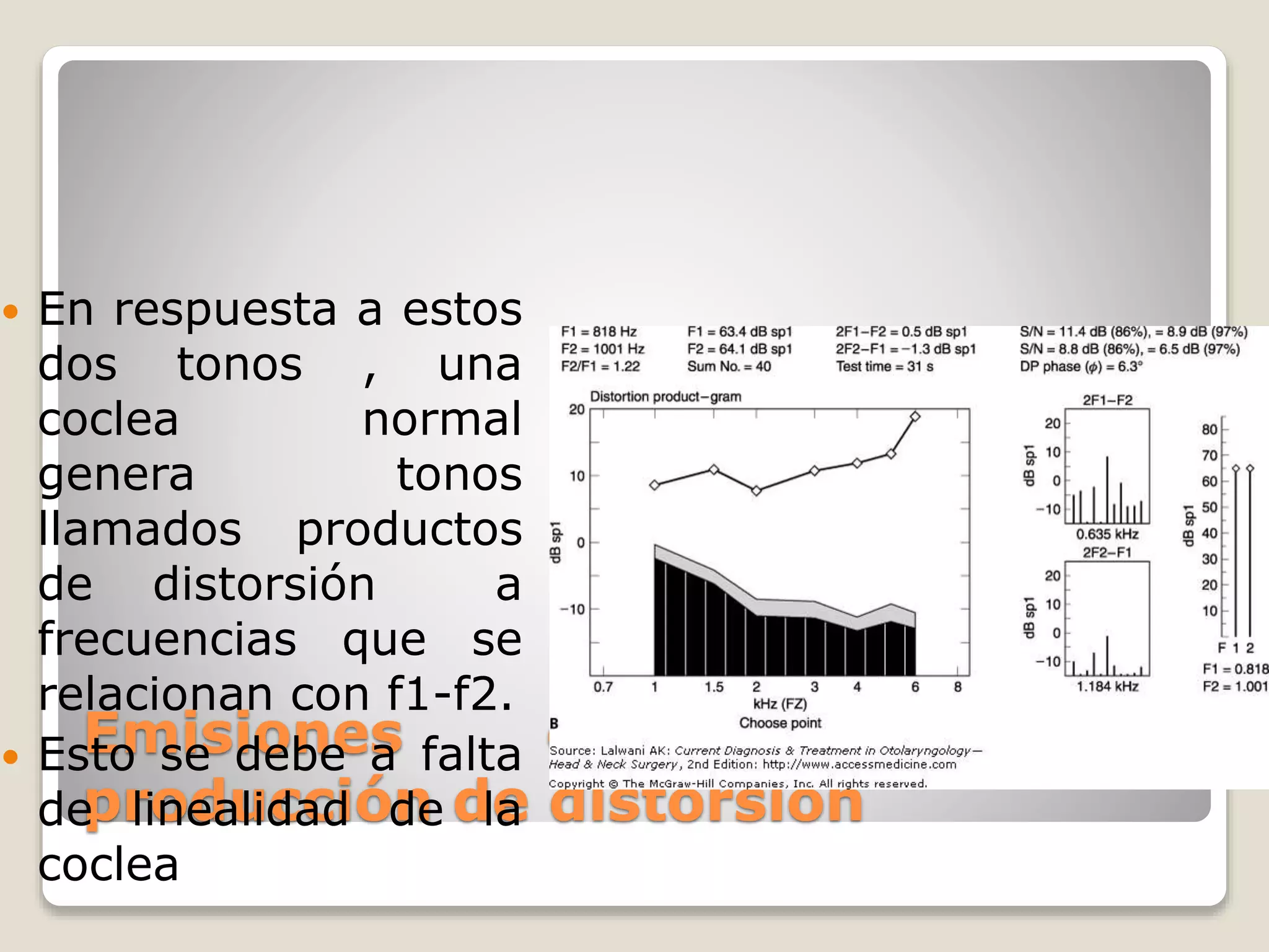 Emisiones otoacústicas por
producción de distorsión
 En respuesta a estos
dos tonos , una
coclea normal
genera tonos
llamados productos
de distorsión a
frecuencias que se
relacionan con f1-f2.
 Esto se debe a falta
de linealidad de la
coclea
 