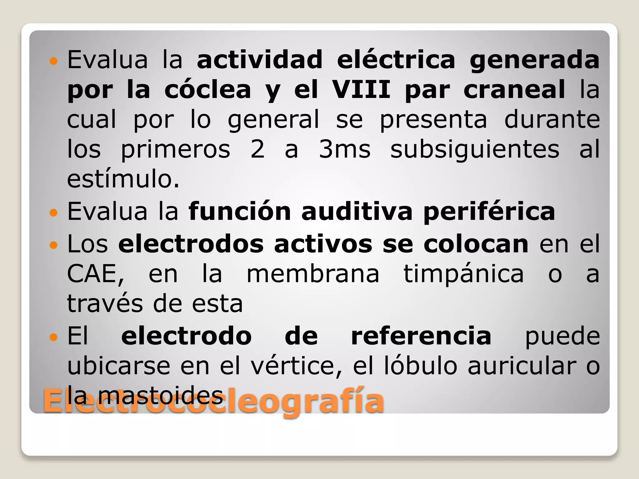 Electrococleografía
 Evalua la actividad eléctrica generada
por la cóclea y el VIII par craneal la
cual por lo general se presenta durante
los primeros 2 a 3ms subsiguientes al
estímulo.
 Evalua la función auditiva periférica
 Los electrodos activos se colocan en el
CAE, en la membrana timpánica o a
través de esta
 El electrodo de referencia puede
ubicarse en el vértice, el lóbulo auricular o
la mastoides
 