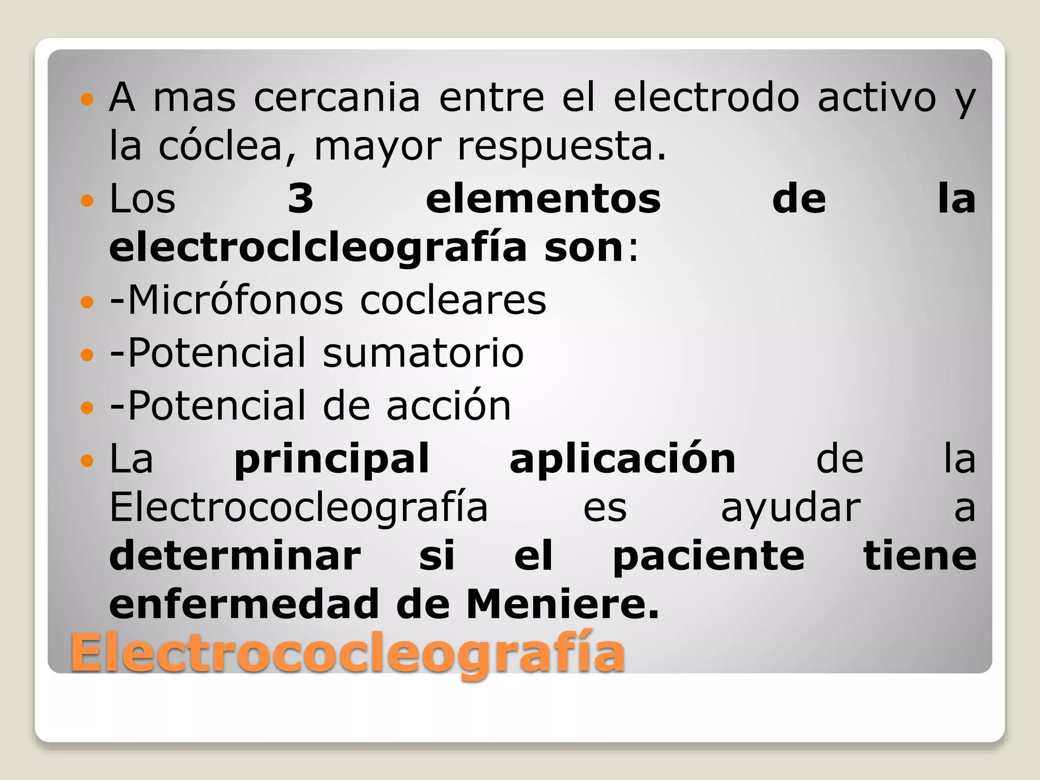 Electrococleografía
 A mas cercania entre el electrodo activo y
la cóclea, mayor respuesta.
 Los 3 elementos de la
electroclcleografía son:
 -Micrófonos cocleares
 -Potencial sumatorio
 -Potencial de acción
 La principal aplicación de la
Electrococleografía es ayudar a
determinar si el paciente tiene
enfermedad de Meniere.
 