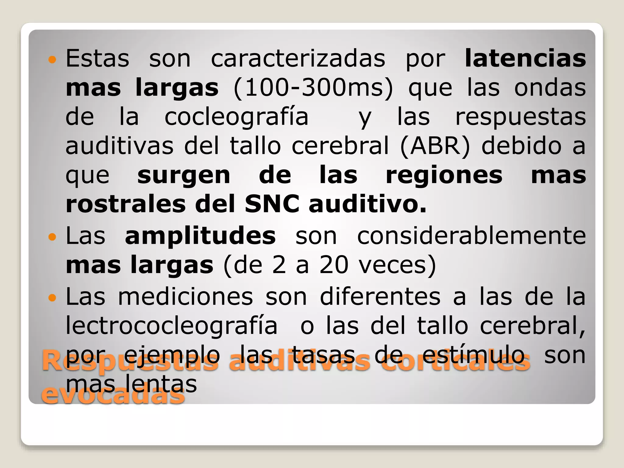 Respuestas auditivas corticales
evocadas
 Estas son caracterizadas por latencias
mas largas (100-300ms) que las ondas
de la cocleografía y las respuestas
auditivas del tallo cerebral (ABR) debido a
que surgen de las regiones mas
rostrales del SNC auditivo.
 Las amplitudes son considerablemente
mas largas (de 2 a 20 veces)
 Las mediciones son diferentes a las de la
lectrococleografía o las del tallo cerebral,
por ejemplo las tasas de estímulo son
mas lentas
 