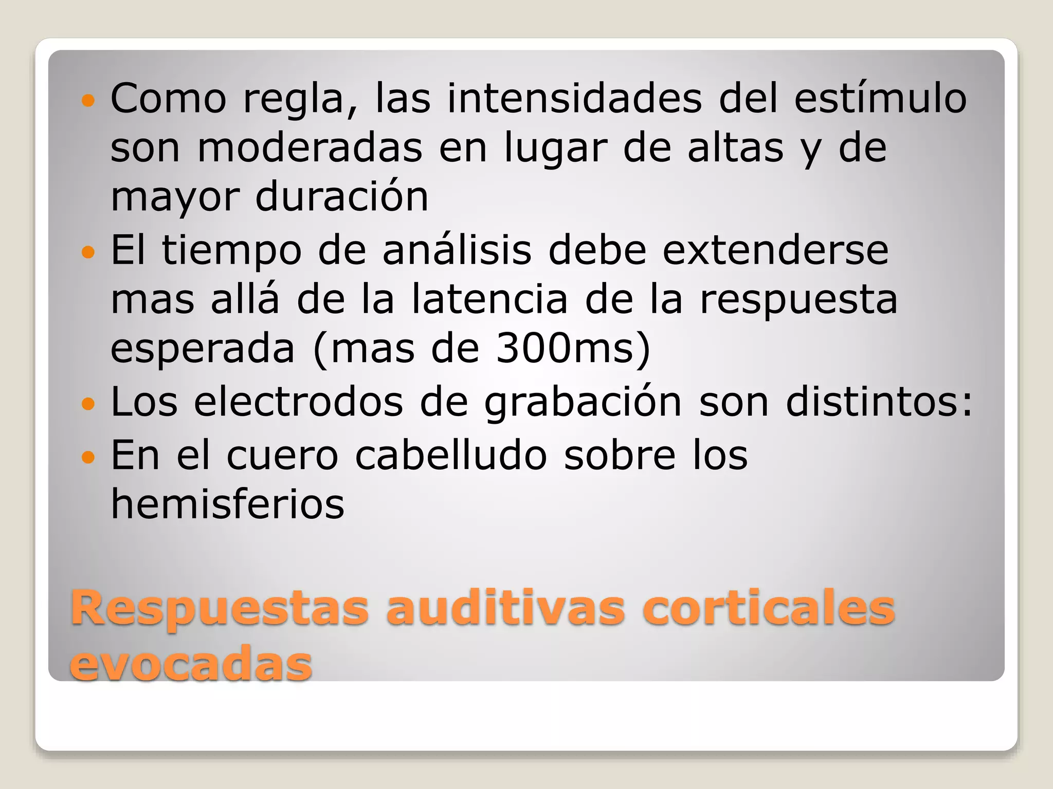 Respuestas auditivas corticales
evocadas
 Como regla, las intensidades del estímulo
son moderadas en lugar de altas y de
mayor duración
 El tiempo de análisis debe extenderse
mas allá de la latencia de la respuesta
esperada (mas de 300ms)
 Los electrodos de grabación son distintos:
 En el cuero cabelludo sobre los
hemisferios
 