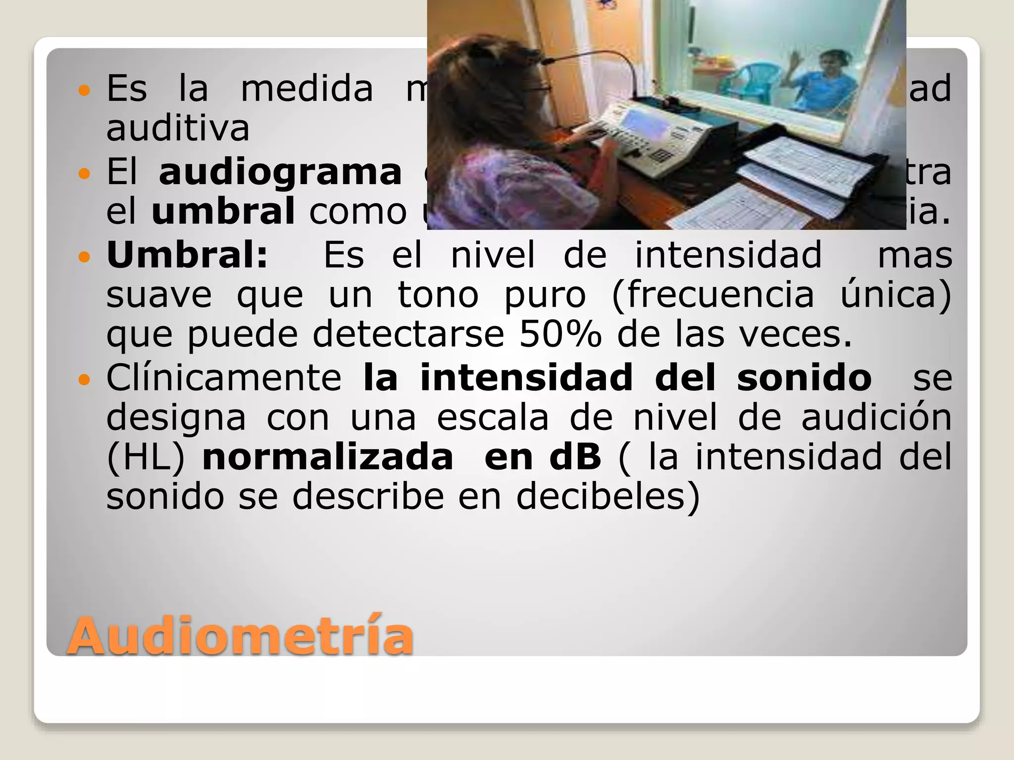 Audiometría
 Es la medida mas común de sensibilidad
auditiva
 El audiograma es una gráfica que muestra
el umbral como una función de la frecuencia.
 Umbral: Es el nivel de intensidad mas
suave que un tono puro (frecuencia única)
que puede detectarse 50% de las veces.
 Clínicamente la intensidad del sonido se
designa con una escala de nivel de audición
(HL) normalizada en dB ( la intensidad del
sonido se describe en decibeles)
 