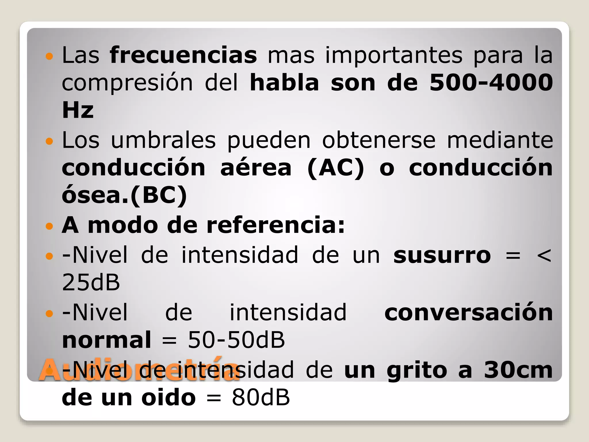 Audiometría
 Las frecuencias mas importantes para la
compresión del habla son de 500-4000
Hz
 Los umbrales pueden obtenerse mediante
conducción aérea (AC) o conducción
ósea.(BC)
 A modo de referencia:
 -Nivel de intensidad de un susurro = <
25dB
 -Nivel de intensidad conversación
normal = 50-50dB
 -Nivel de intensidad de un grito a 30cm
de un oido = 80dB
 