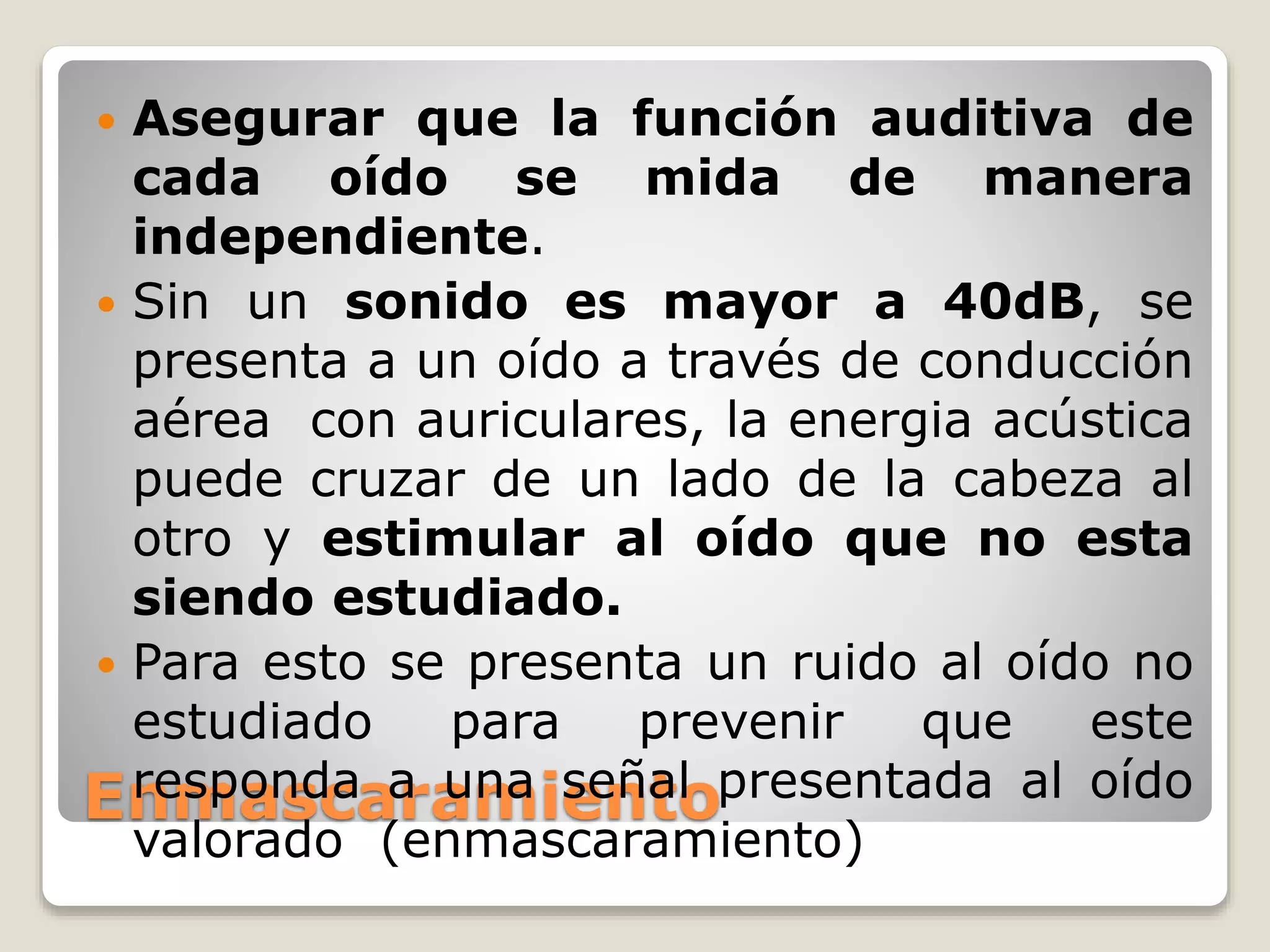 Enmascaramiento
 Asegurar que la función auditiva de
cada oído se mida de manera
independiente.
 Sin un sonido es mayor a 40dB, se
presenta a un oído a través de conducción
aérea con auriculares, la energia acústica
puede cruzar de un lado de la cabeza al
otro y estimular al oído que no esta
siendo estudiado.
 Para esto se presenta un ruido al oído no
estudiado para prevenir que este
responda a una señal presentada al oído
valorado (enmascaramiento)
 