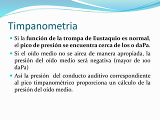 Timpanometria
 Si la función de la trompa de Eustaquio es normal,
el pico de presión se encuentra cerca de los 0 daPa.
 Si el oído medio no se airea de manera apropiada, la
presión del oído medio será negativa (mayor de 100
daPa)
 Así la presión del conducto auditivo correspondiente
al pico timpanométrico proporciona un cálculo de la
presión del oído medio.
 