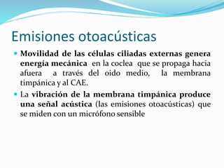 Emisiones otoacústicas
 Movilidad de las células ciliadas externas genera
energía mecánica en la coclea que se propaga hacia
afuera a través del oido medio, la membrana
timpánica y al CAE.
 La vibración de la membrana timpánica produce
una señal acústica (las emisiones otoacústicas) que
se miden con un micrófono sensible
 