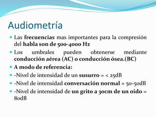 Audiometría
 Las frecuencias mas importantes para la compresión
del habla son de 500-4000 Hz
 Los umbrales pueden obtenerse mediante
conducción aérea (AC) o conducción ósea.(BC)
 A modo de referencia:
 -Nivel de intensidad de un susurro = < 25dB
 -Nivel de intensidad conversación normal = 50-50dB
 -Nivel de intensidad de un grito a 30cm de un oido =
80dB
 