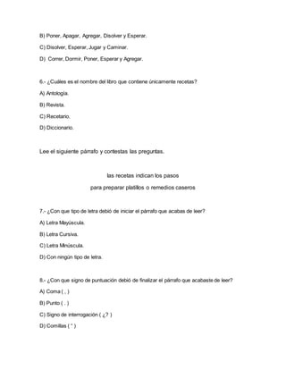 B) Poner, Apagar, Agregar, Disolver y Esperar.
C) Disolver, Esperar, Jugar y Caminar.
D) Correr, Dormir, Poner, Esperar y Agregar.
6.- ¿Cuáles es el nombre del libro que contiene únicamente recetas?
A) Antología.
B) Revista.
C) Recetario.
D) Diccionario.
Lee el siguiente párrafo y contestas las preguntas.
las recetas indican los pasos
para preparar platillos o remedios caseros
7.- ¿Con que tipo de letra debió de iniciar el párrafo que acabas de leer?
A) Letra Mayúscula.
B) Letra Cursiva.
C) Letra Minúscula.
D) Con ningún tipo de letra.
8.- ¿Con que signo de puntuación debió de finalizar el párrafo que acabaste de leer?
A) Coma ( , )
B) Punto ( . )
C) Signo de interrogación ( ¿? )
D) Comillas ( “ )
 