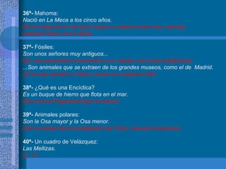 36ª-  Mahoma: Nació en La Meca a los cinco años. (Ni te imaginas lo mal que lo pasó su madre al dar a luz, menudo  cabezón tenía a los 5 años) 37ª-  Fósiles: Son unos señores muy antiguos... (En una excavación encontraron a un abuelo con boina solidificado) ...Son animales que se extraen de los grandes museos, como el de  Madrid.  (Si es que plantas un fósil y crecen en cualquier sitio) 38ª-  ¿Qué es una Encíclica? Es un buque de hierro que flota en el mar. (Es como el Papamóvil pero en barco) 39ª-  Animales polares: Son la Osa mayor y la Osa menor. (No te olvides de la constelación de Orión, menudo bicharraco) 40ª-  Un cuadro de Velázquez: Las Mellizas. (¡¡  !!) 