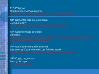 11ª-  Polígono: Hombre con muchas mujeres. (Pentágono 5 mujeres, Hexágono 6... y así sucesivamente) 12ª-  Comentar algo del 2 de mayo: ¿De qué año? (Ahí, vacilando, que te los sabes todos desde 1576) 13ª-  Coleccionistas de sellos: Sifilíticos. (A saber por donde se meten los sellos los muy depravados, esos y los que  coleccionan mariposas... los peores) 14ª-  Ave Cesar morituri te salutant: Las aves de Cesar murieron por falta de salud. (Estos gladiadores... ya decía yo que parecían algo maricas) 15ª-  Cogito, ergo sum: Le cogí lo suyo. (¿Y lo tenía grande?) 