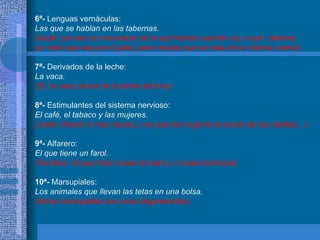 6ª-  Lenguas vernáculas: Las que se hablan en las tabernas. (Aaah, por eso no me entero de lo que hablan cuando voy a una  taberna,  yo creía que era por el jaleo, pero resulta que se trata de un idioma nuevo) 7ª-  Derivados de la leche: La vaca. (Si, la vaca deriva de la leche del toro) 8ª-  Estimulantes del sistema nervioso: El café, el tabaco y las mujeres. (Joder chaval, lo has clavao, y es que las mujeres te sacan de tus casillas...) 9ª-  Alfarero: El que tiene un farol. (Farolero: el que hace cosas de barro, o cosas barrocas) 10ª-  Marsupiales: Los animales que llevan las tetas en una bolsa. (Estos marsupiales son unos degenerados) 