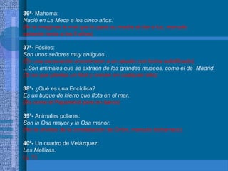 36ª- Mahoma:
Nació en La Meca a los cinco años.
(Ni te imaginas lo mal que lo pasó su madre al dar a luz, menudo
cabezón tenía a los 5 años)
37ª- Fósiles:
Son unos señores muy antiguos...
(En una excavación encontraron a un abuelo con boina solidificado)
...Son animales que se extraen de los grandes museos, como el de Madrid.
(Si es que plantas un fósil y crecen en cualquier sitio)
38ª- ¿Qué es una Encíclica?
Es un buque de hierro que flota en el mar.
(Es como el Papamóvil pero en barco)
39ª- Animales polares:
Son la Osa mayor y la Osa menor.
(No te olvides de la constelación de Orión, menudo bicharraco)
40ª- Un cuadro de Velázquez:
Las Mellizas.
(¡¡ !!)
 