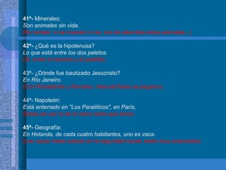 41ª- Minerales:
Son animales sin vida.
(Es verdad, ni se mueven ni na, son de aburridos estos animales...)
42ª- ¿Qué es la hipotenusa?
Lo que está entre los dos paletos.
(Si, entre el cenutrio y el pardillo)
43ª- ¿Dónde fue bautizado Jesucristo?
En Río Janeiro.
(Con Ronaldinho y Romario, menuda fiesta se pegaron)
44ª- Napoleón:
Está enterrado en "Los Paralíticos", en París.
(Debe ser por lo de la mano tonta que tenía)
45ª- Geografía:
En Holanda, de cada cuatro habitantes, uno es vaca.
(Las vacas hasta cotizan en la seguridad social, están muy avanzados)
 
