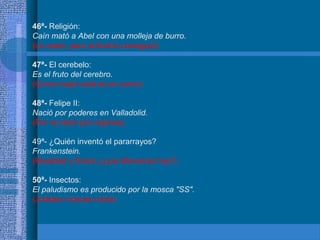 46ª- Religión:
Caín mató a Abel con una molleja de burro.
(Le costó, pero al final lo consiguió)
47ª- El cerebelo:
Es el fruto del cerebro.
(Como mejor está es en zumo)
48ª- Felipe II:
Nació por poderes en Valladolid.
(Por no decir por cojones)
49ª- ¿Quién inventó el pararrayos?
Frankenstein.
(Realidad y ficción ¿qué diferencia hay?)
50ª- Insectos:
El paludismo es producido por la mosca "SS".
(Jodidas moscas nazis)
 