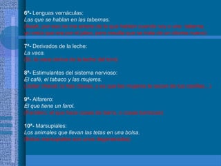 6ª- Lenguas vernáculas:
Las que se hablan en las tabernas.
(Aaah, por eso no me entero de lo que hablan cuando voy a una taberna,
yo creía que era por el jaleo, pero resulta que se trata de un idioma nuevo)
7ª- Derivados de la leche:
La vaca.
(Si, la vaca deriva de la leche del toro)
8ª- Estimulantes del sistema nervioso:
El café, el tabaco y las mujeres.
(Joder chaval, lo has clavao, y es que las mujeres te sacan de tus casillas...)
9ª- Alfarero:
El que tiene un farol.
(Farolero: el que hace cosas de barro, o cosas barrocas)
10ª- Marsupiales:
Los animales que llevan las tetas en una bolsa.
(Estos marsupiales son unos degenerados)
 