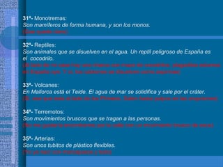 31ª- Monotremas:
Son mamíferos de forma humana, y son los monos.
(Que quede claro)
32ª- Reptiles:
Son animales que se disuelven en el agua. Un reptil peligroso de España es
el cocodrilo.
(Al lado de mi casa hay una charca con mazo de cocodrilos, plagaditos estamos
en España oye. Y sí, los cabrones se disuelven como aspirinas)
33ª- Volcanes:
En Mallorca está el Teide. El agua de mar se solidifica y sale por el cráter.
(Si, ese que esta al lado de los Pirineos. Salen hasta pulpos en las erupciones)
34ª- Terremotos:
Son movimientos bruscos que se tragan a las personas.
(No me gustaría encontrarme por la calle con un movimiento brusco de esos)
35ª- Arterias:
Son unos tubitos de plástico flexibles.
(Yo ya nací con marcapasos y todo)
 