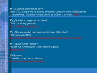 1ª- ¿Cuántos continentes hay?
Unos 150, aunque no he estado en todos. Conozco el de Majadahonda
y Alcobendas. De todas formas ahora se llaman Carrefour. (uffff)
2ª- ¿Qué tipos de ganado existen?
Ovino, bovino y guarrino.
(Sí, y cerdino y puerquino...)
3ª- ¿Qué capacidad pulmonar media tiene el hombre?
Unos cinco mil litros.
(Este debía ser familiar del lobo que tiró las casas de los 3 cerditos)
4ª- ¿Quién fundó Atenas?
Atenas fue fundada por César octavo a gusto.
(cágate lorito...)
5ª- Barroco:
Estilo de cosas hechas de barro.
(Como su propio nombre indica)
 