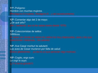 11ª- Polígono:
Hombre con muchas mujeres.
(Pentágono 5 mujeres, Hexágono 6... y así sucesivamente)
12ª- Comentar algo del 2 de mayo:
¿De qué año?
(Ahí, vacilando, que te los sabes todos desde 1576)
13ª- Coleccionistas de sellos:
Sifilíticos.
(A saber por donde se meten los sellos los muy depravados, esos y los que
coleccionan mariposas... los peores)
14ª- Ave Cesar morituri te salutant:
Las aves de Cesar murieron por falta de salud.
(Estos gladiadores... ya decía yo que parecían algo maricas)
15ª- Cogito, ergo sum:
Le cogí lo suyo.
(¿Y lo tenía grande?)
 